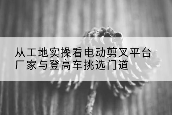 麦盖提电动剪叉升降平台厂家-从工地实操看电动剪叉平台厂家与登高车挑选门道