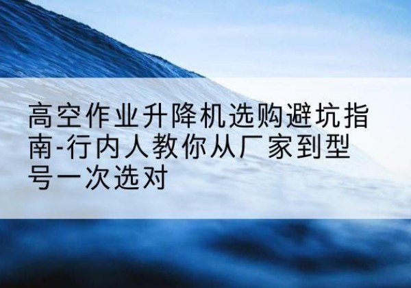 麦盖提升降平台厂家-高空作业升降机选购避坑指南-行内人教你从厂家到型号一次选对