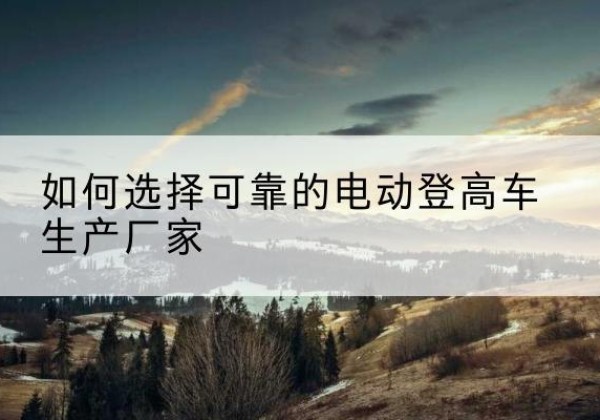 麦盖提电动登高车厂家-如何选择可靠的电动登高车生产厂家