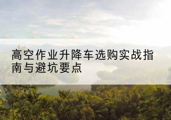 麦盖提升降车怎么选-高空作业升降车选购实战指南与避坑要点