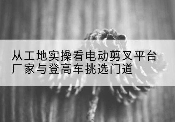 麦盖提电动剪叉升降平台厂家-从工地实操看电动剪叉平台厂家与登高车挑选门道
