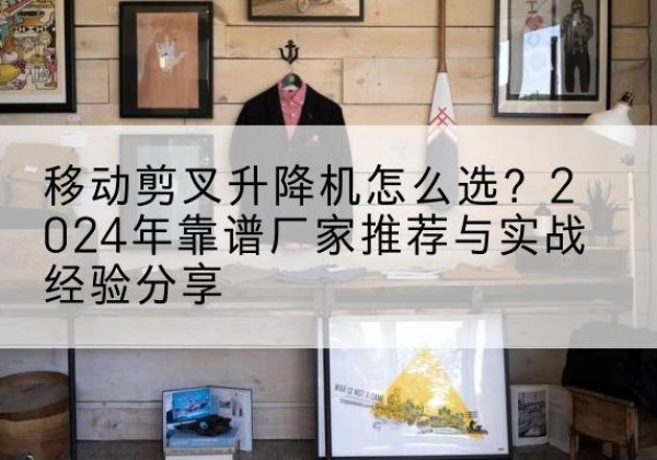 麦盖提升降平台厂家推荐-移动剪叉升降机怎么选？2024年靠谱厂家推荐与实战经验分享